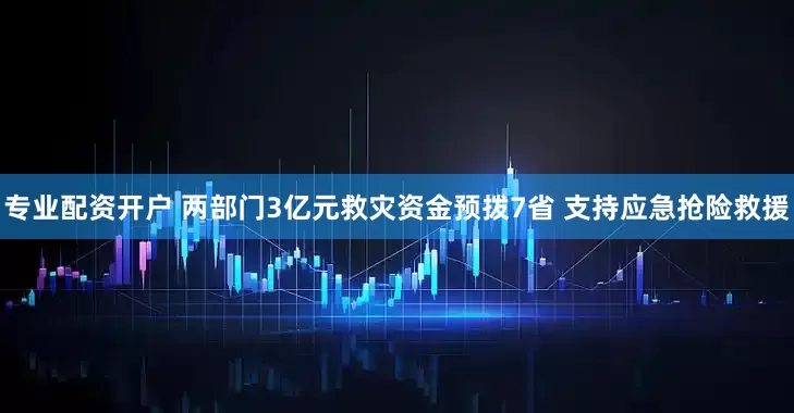 专业配资开户 两部门3亿元救灾资金预拨7省 支持应急抢险救援