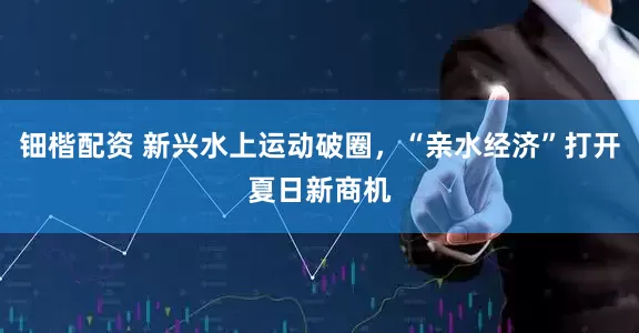 钿楷配资 新兴水上运动破圈，“亲水经济”打开夏日新商机