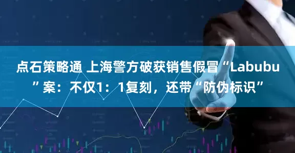 点石策略通 上海警方破获销售假冒“Labubu”案：不仅1：1复刻，还带“防伪标识”