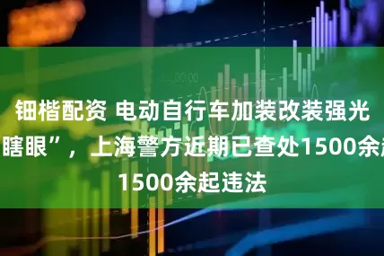 钿楷配资 电动自行车加装改装强光灯“亮瞎眼”，上海警方近期已查处1500余起违法