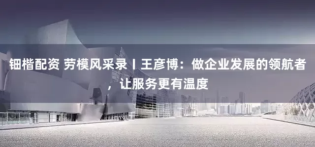 钿楷配资 劳模风采录〡王彦博：做企业发展的领航者，让服务更有温度