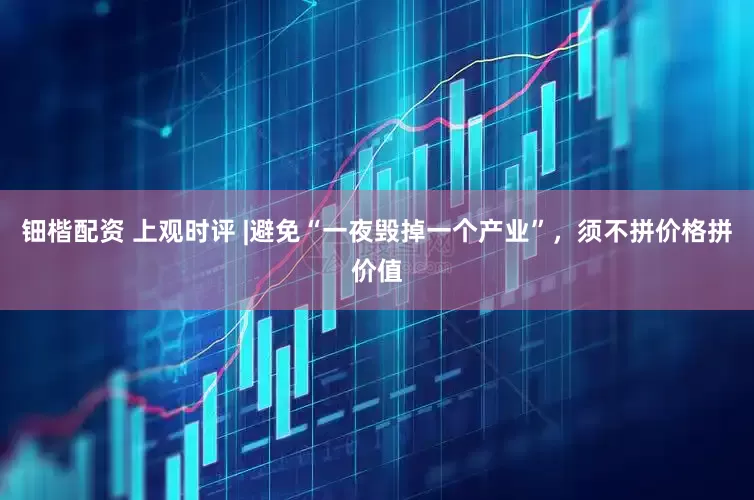 钿楷配资 上观时评 |避免“一夜毁掉一个产业”，须不拼价格拼价值