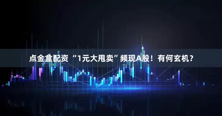 点金盒配资 “1元大甩卖”频现A股！有何玄机？