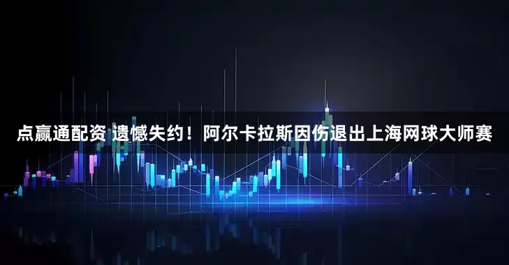 点赢通配资 遗憾失约！阿尔卡拉斯因伤退出上海网球大师赛