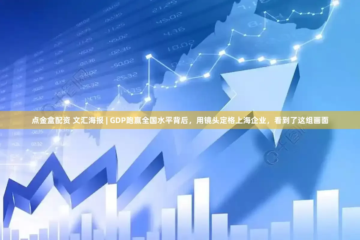 点金盒配资 文汇海报 | GDP跑赢全国水平背后，用镜头定格上海企业，看到了这组画面