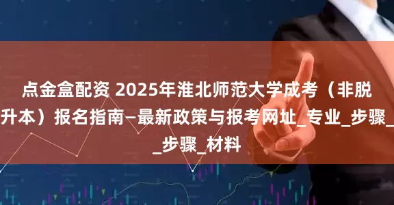 点金盒配资 2025年淮北师范大学成考(非脱产专升本)报名指南—最新政策与报考网址_专业_步骤_材料