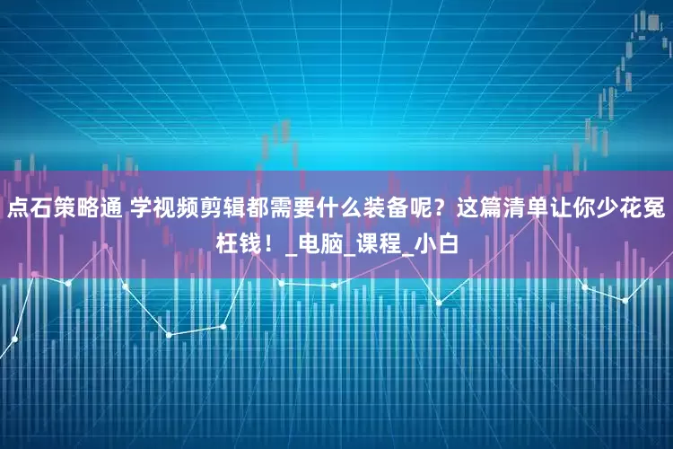 点石策略通 学视频剪辑都需要什么装备呢？这篇清单让你少花冤枉钱！_电脑_课程_小白