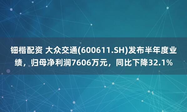 钿楷配资 大众交通(600611.SH)发布半年度业绩,归母净利润7606万元,同比下降32.1%