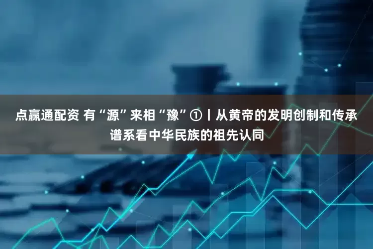 点赢通配资 有“源”来相“豫”①丨从黄帝的发明创制和传承谱系看中华民族的祖先认同