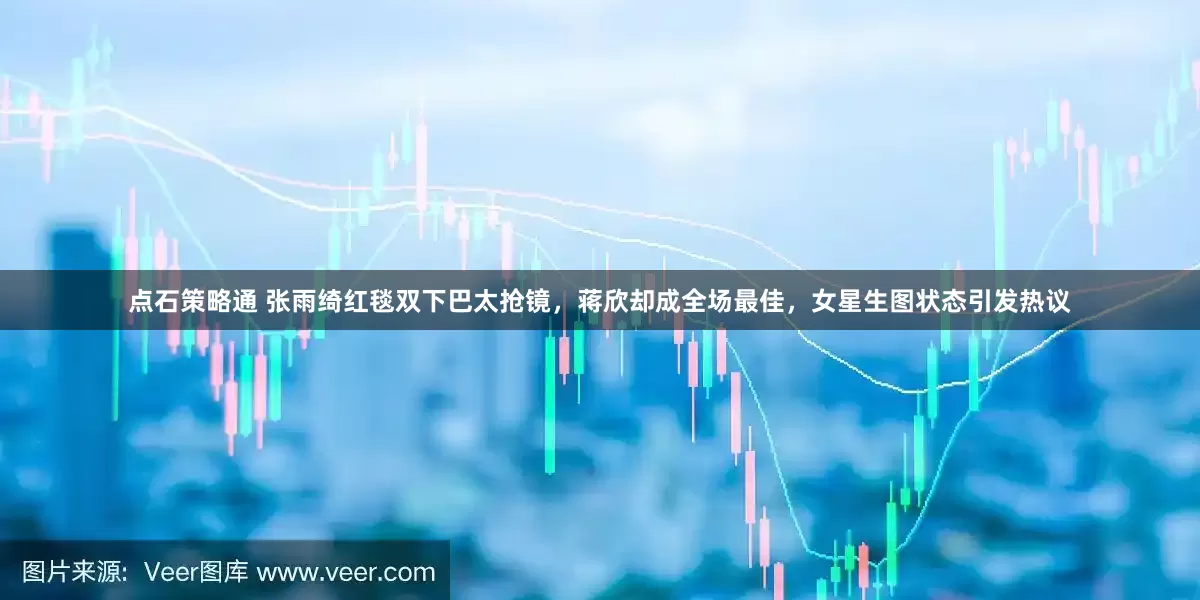 点石策略通 张雨绮红毯双下巴太抢镜，蒋欣却成全场最佳，女星生图状态引发热议