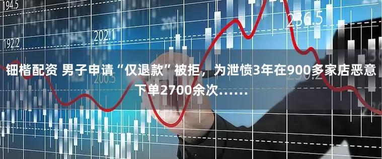 钿楷配资 男子申请“仅退款”被拒，为泄愤3年在900多家店恶意下单2700余次……